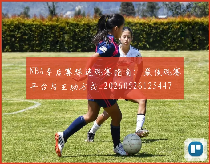 NBA季后赛球迷观赛指南：最佳观赛平台与互动方式_20260526125447